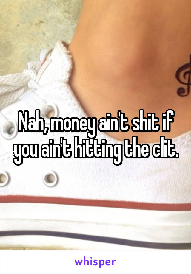 Nah, money ain't shit if you ain't hitting the clit.