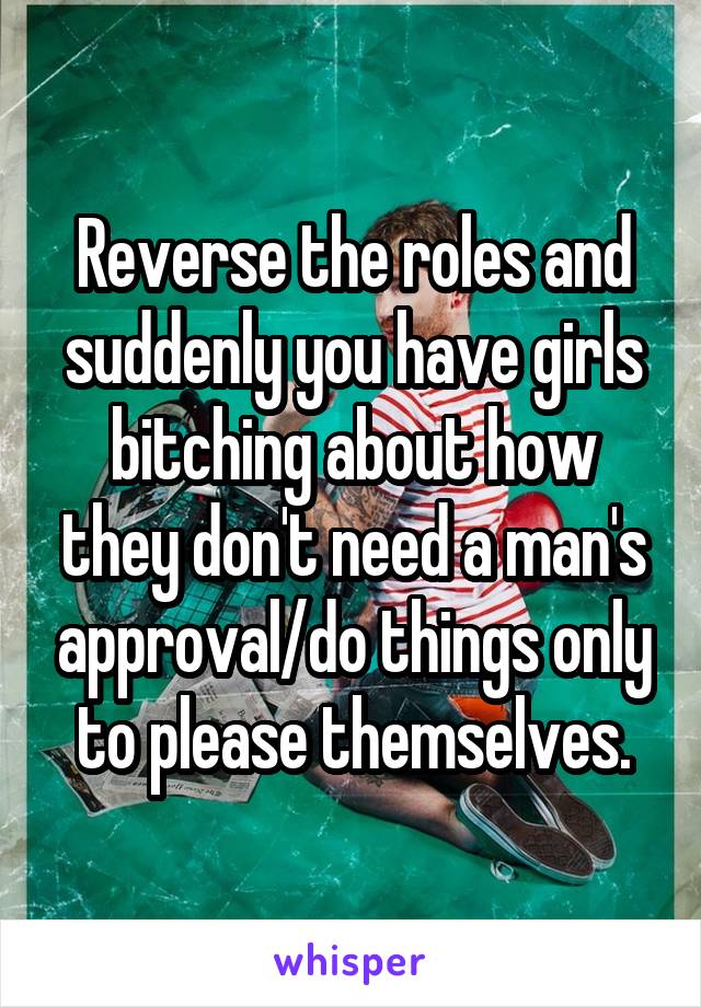 Reverse the roles and suddenly you have girls bitching about how they don't need a man's approval/do things only to please themselves.