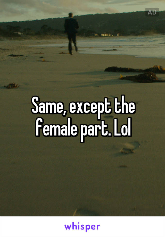 Same, except the female part. Lol