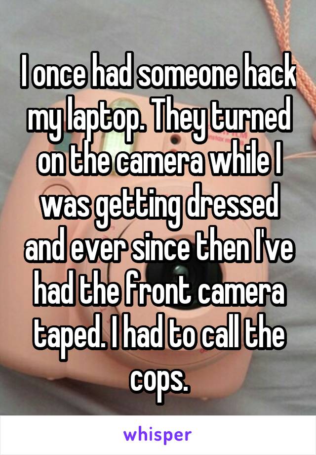 I once had someone hack my laptop. They turned on the camera while I was getting dressed and ever since then I've had the front camera taped. I had to call the cops.