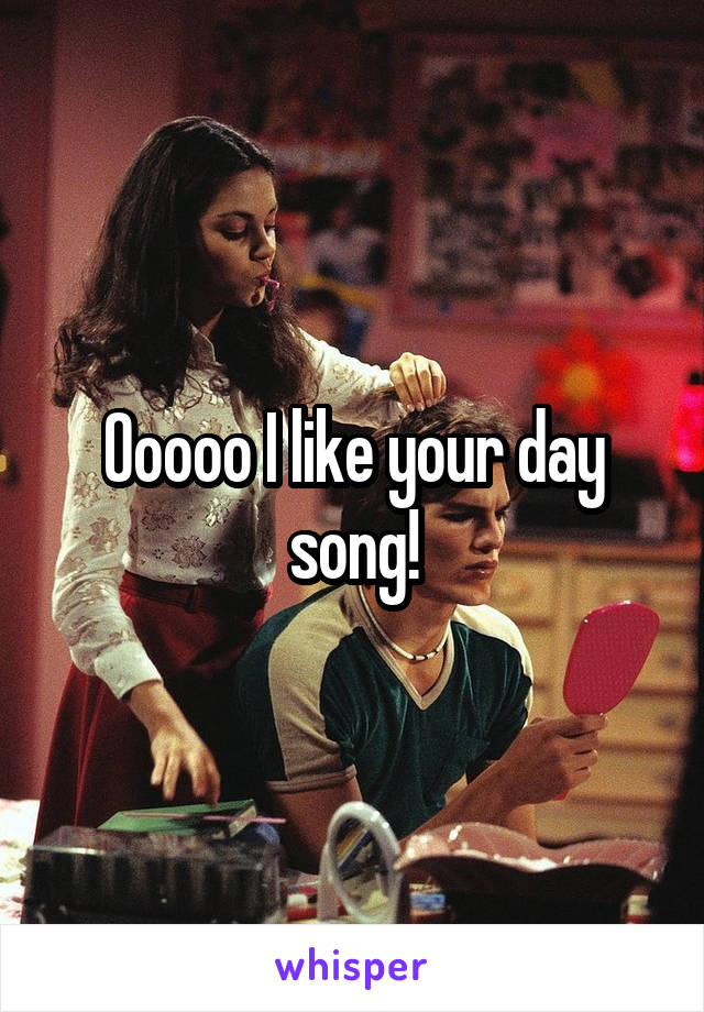 Ooooo I like your day song!