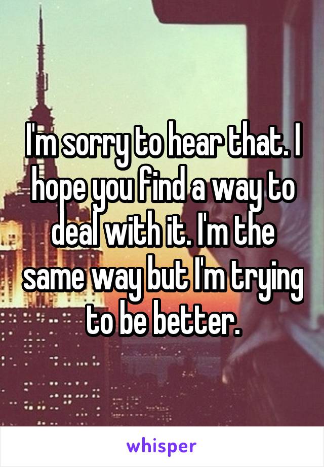 I'm sorry to hear that. I hope you find a way to deal with it. I'm the same way but I'm trying to be better.