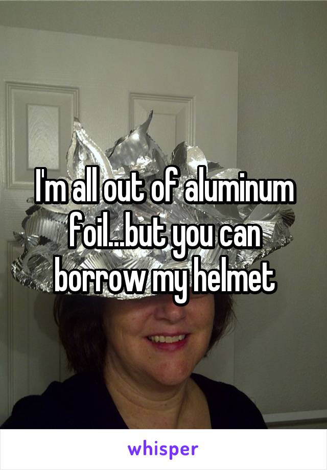 I'm all out of aluminum foil...but you can borrow my helmet