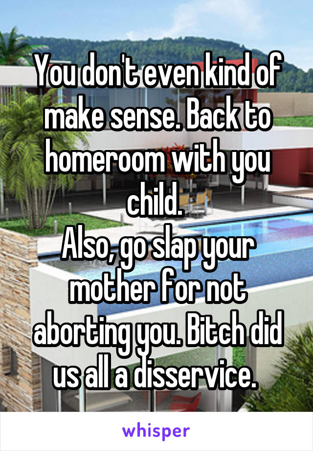 You don't even kind of make sense. Back to homeroom with you child. 
Also, go slap your mother for not aborting you. Bitch did us all a disservice. 