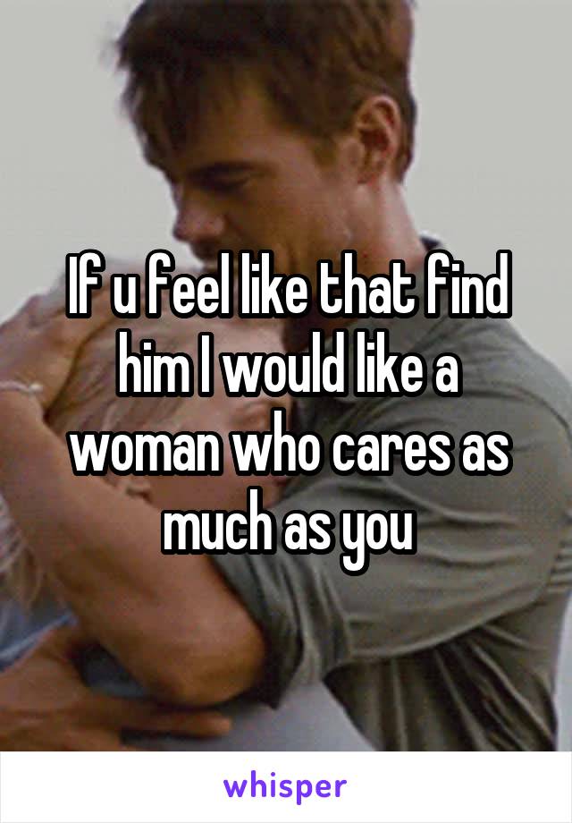 If u feel like that find him I would like a woman who cares as much as you