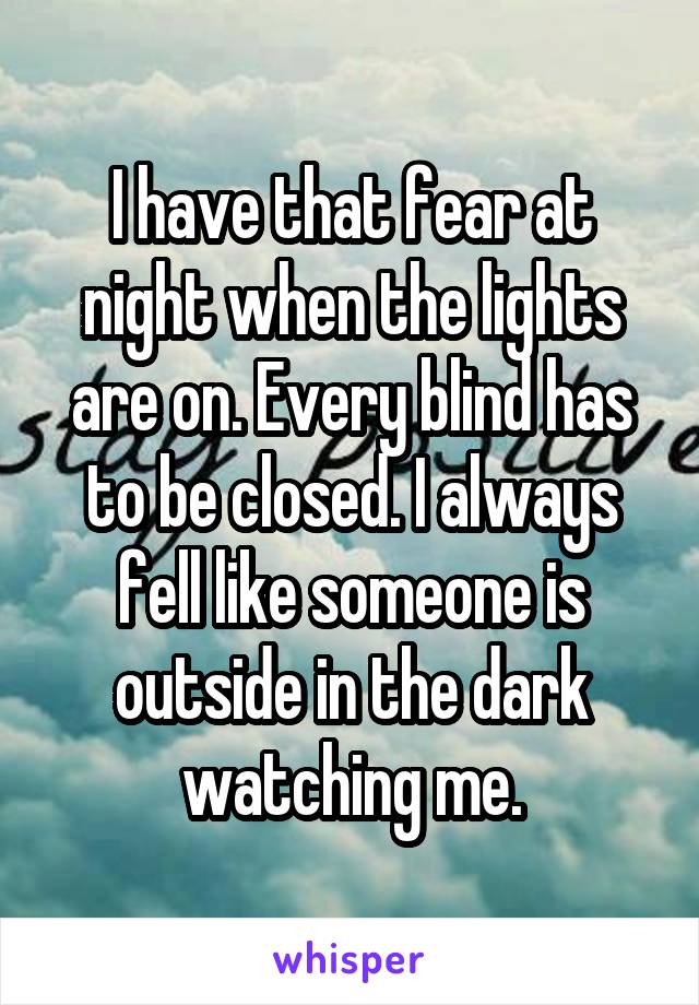 I have that fear at night when the lights are on. Every blind has to be closed. I always fell like someone is outside in the dark watching me.