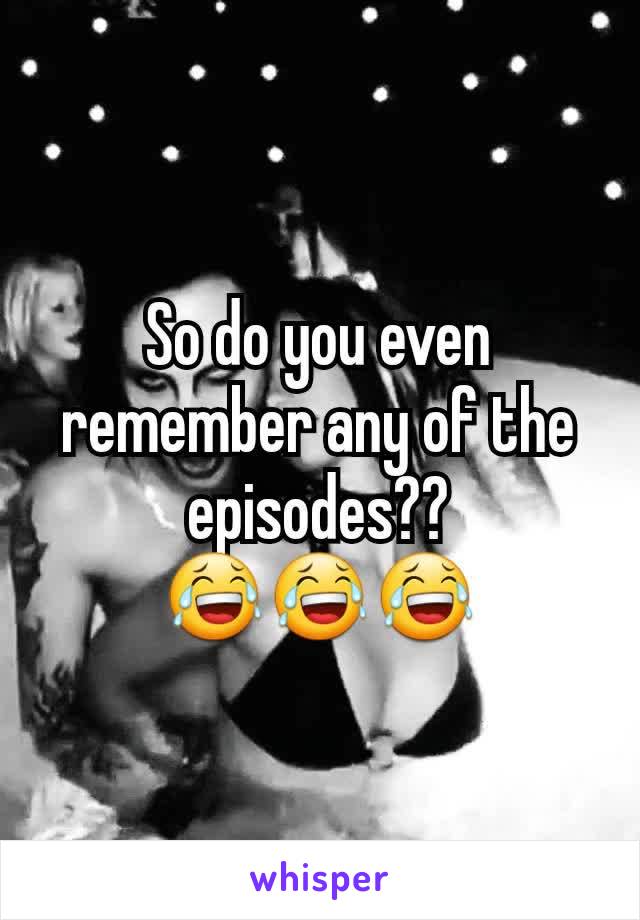 So do you even remember any of the episodes?? 😂😂😂