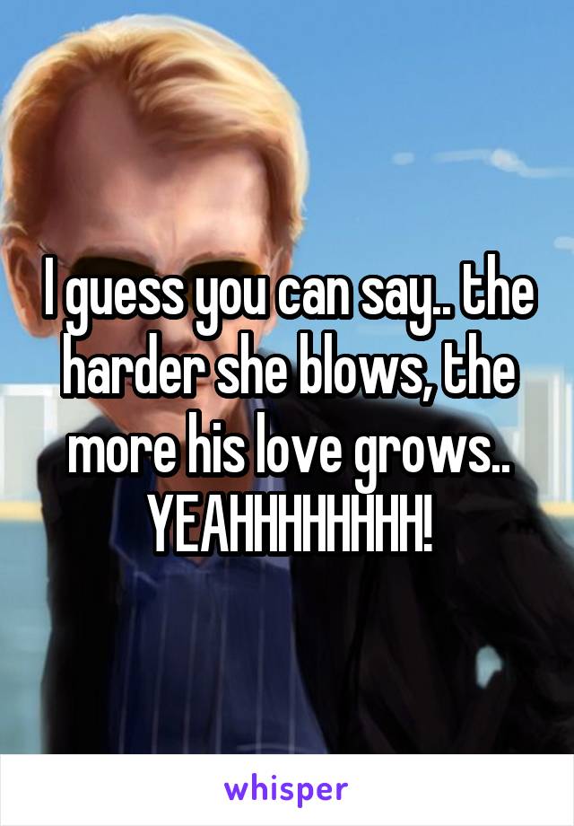 I guess you can say.. the harder she blows, the more his love grows..
YEAHHHHHHHH!