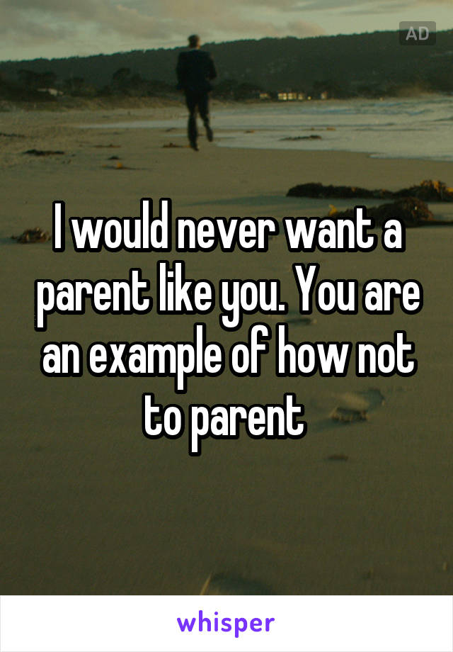 I would never want a parent like you. You are an example of how not to parent 