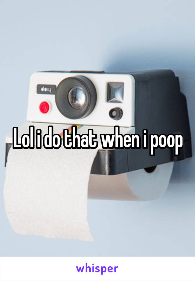 Lol i do that when i poop