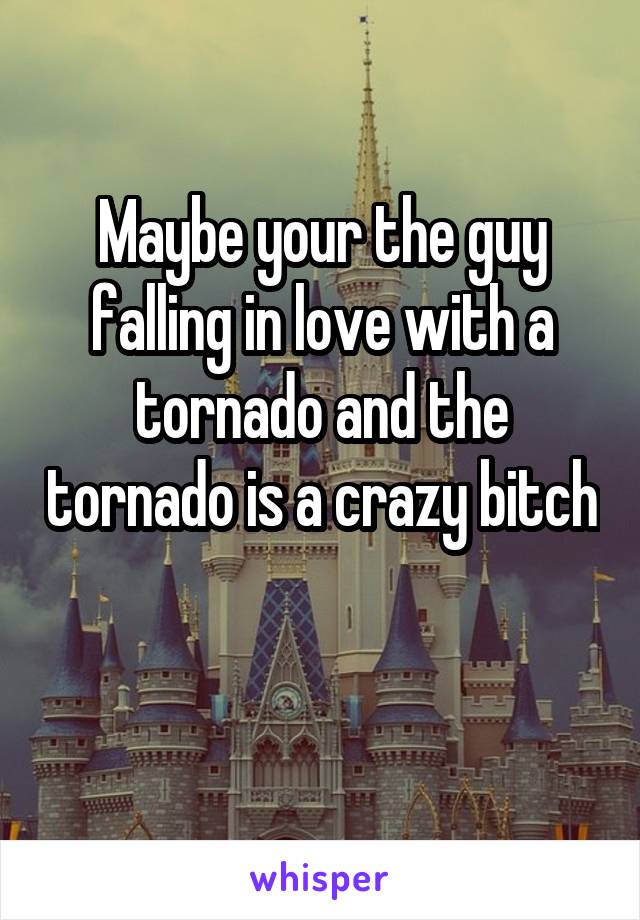 Maybe your the guy falling in love with a tornado and the tornado is a crazy bitch

