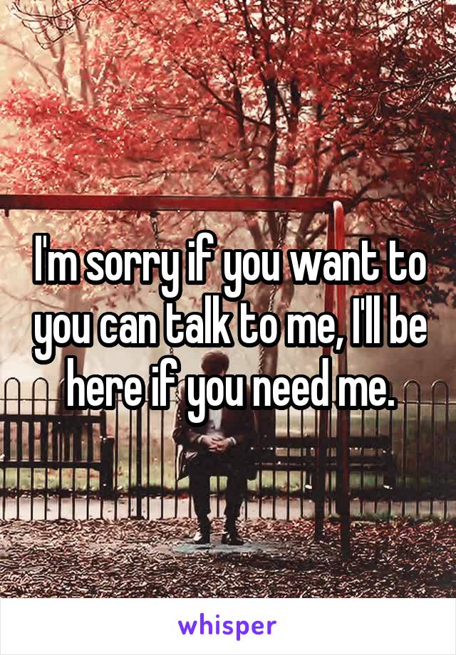 I'm sorry if you want to you can talk to me, I'll be here if you need me.