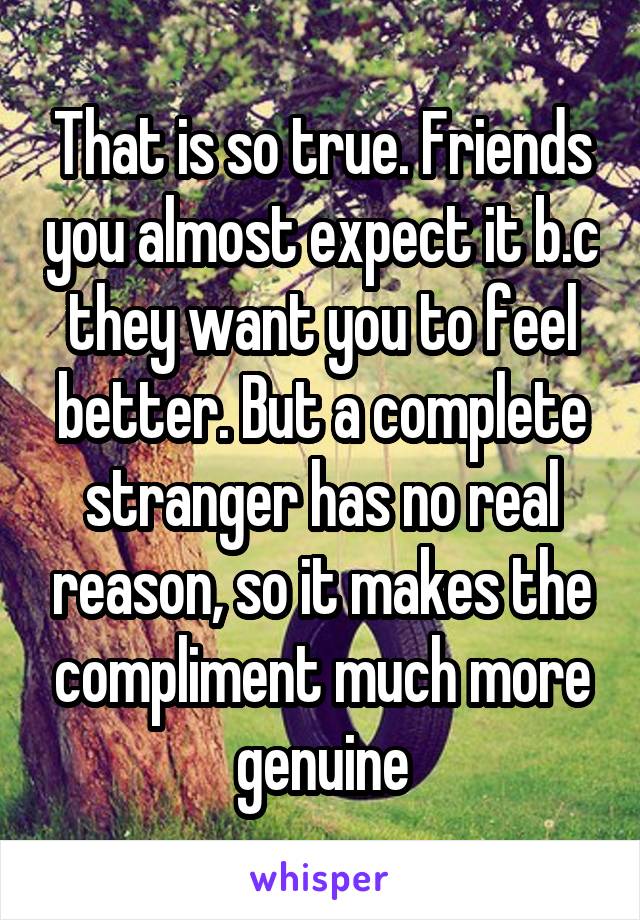 That is so true. Friends you almost expect it b.c they want you to feel better. But a complete stranger has no real reason, so it makes the compliment much more genuine