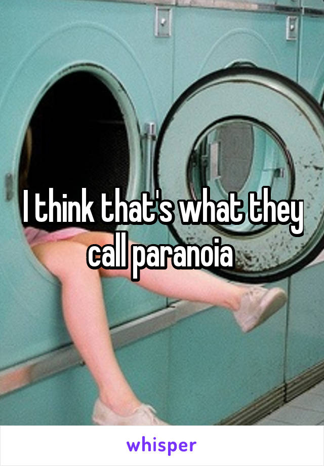 I think that's what they call paranoia 