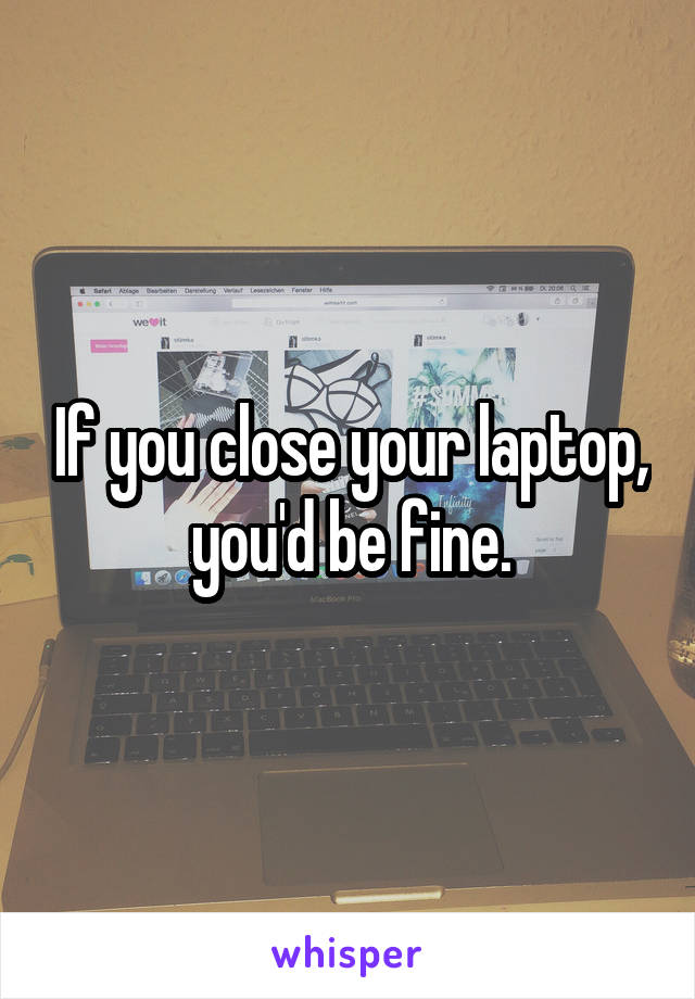 If you close your laptop, you'd be fine.