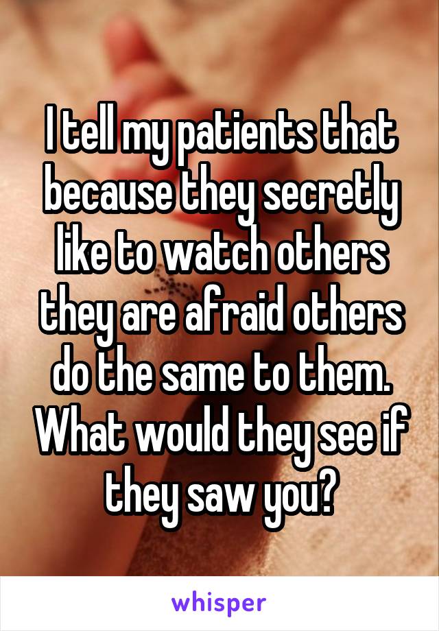 I tell my patients that because they secretly like to watch others they are afraid others do the same to them. What would they see if they saw you?