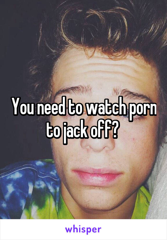 You need to watch porn to jack off? 