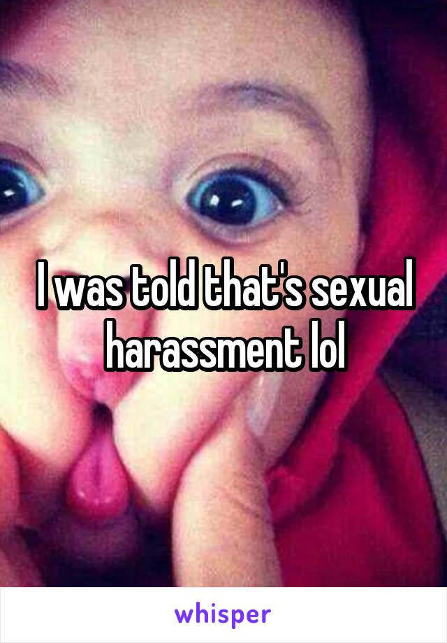 I was told that's sexual harassment lol