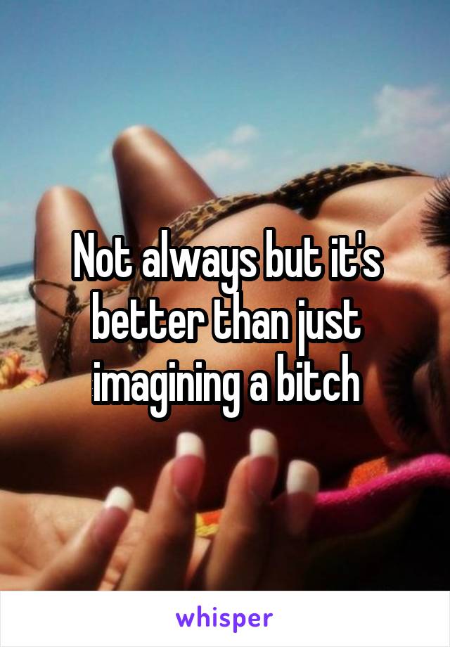 Not always but it's better than just imagining a bitch