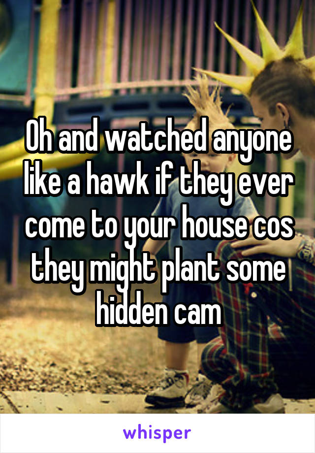 Oh and watched anyone like a hawk if they ever come to your house cos they might plant some hidden cam