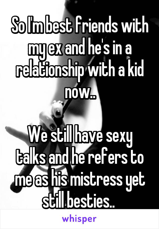 So I'm best friends with my ex and he's in a relationship with a kid now..

We still have sexy talks and he refers to me as his mistress yet still besties.. 