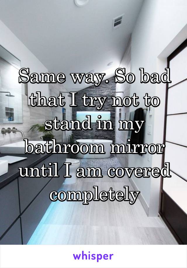 Same way. So bad that I try not to stand in my bathroom mirror until I am covered completely