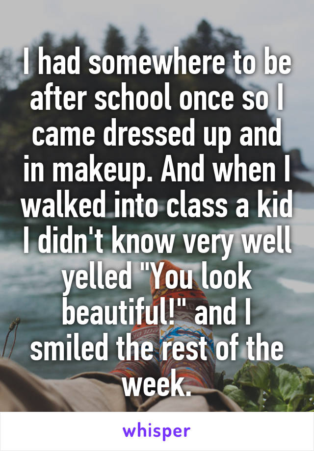 I had somewhere to be after school once so I came dressed up and in makeup. And when I walked into class a kid I didn't know very well yelled "You look beautiful!" and I smiled the rest of the week.