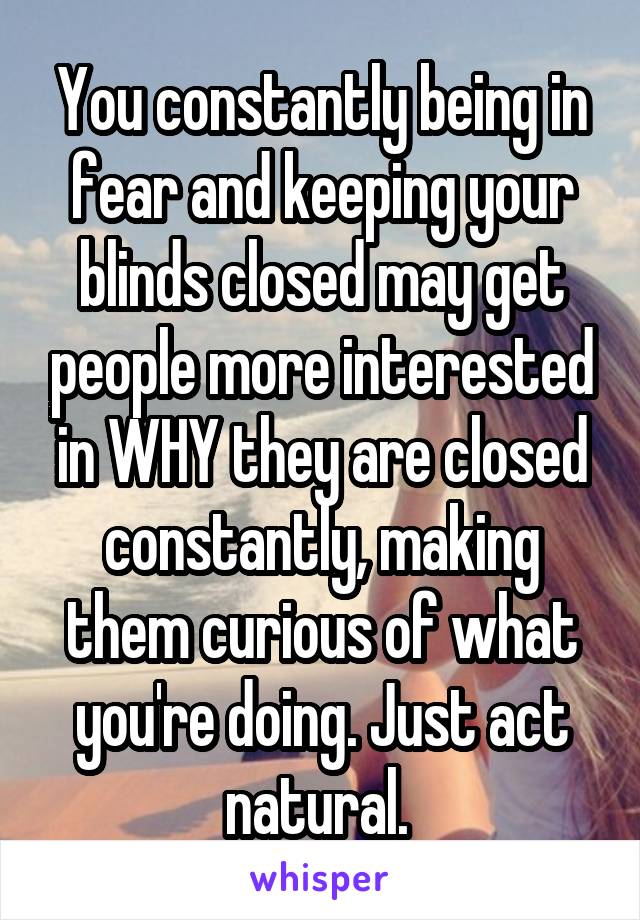 You constantly being in fear and keeping your blinds closed may get people more interested in WHY they are closed constantly, making them curious of what you're doing. Just act natural. 