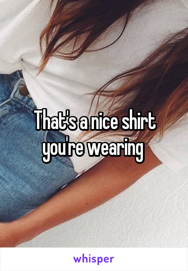 That's a nice shirt you're wearing 