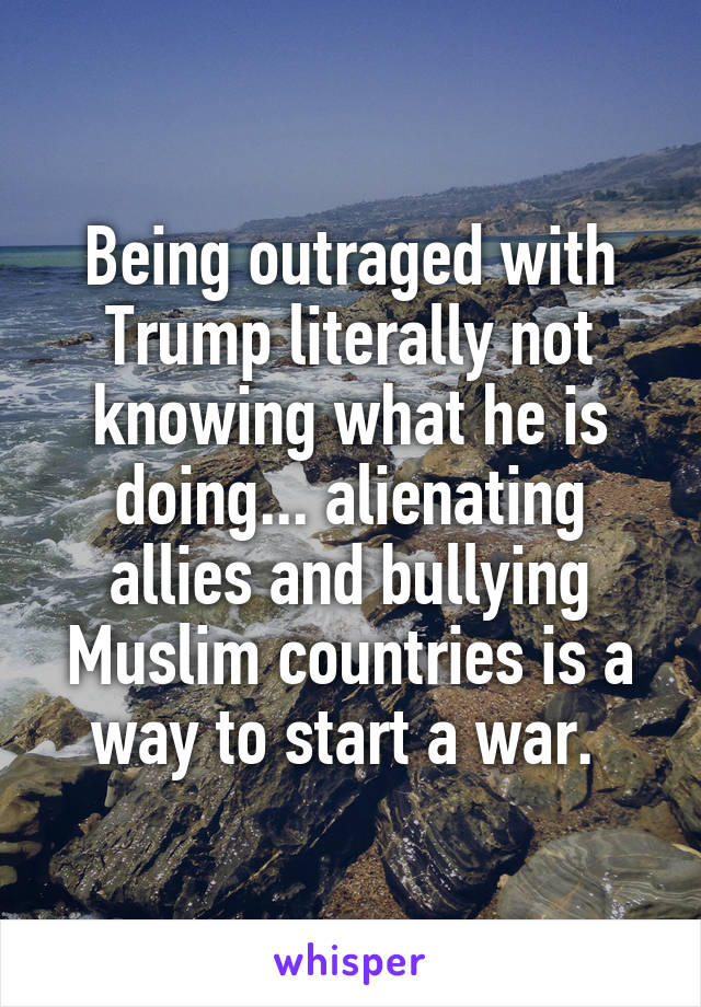 Being outraged with Trump literally not knowing what he is doing... alienating allies and bullying Muslim countries is a way to start a war. 