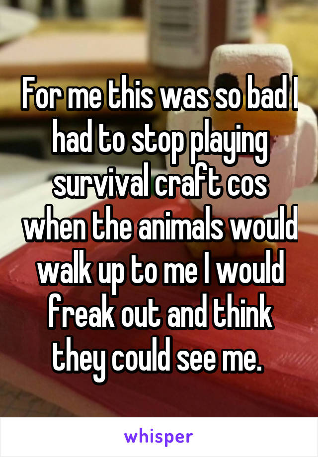 For me this was so bad I had to stop playing survival craft cos when the animals would walk up to me I would freak out and think they could see me. 