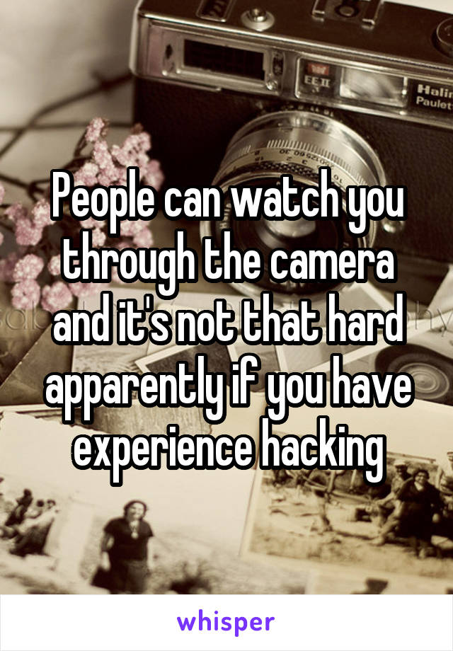 People can watch you through the camera and it's not that hard apparently if you have experience hacking