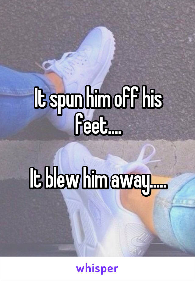 It spun him off his feet....

It blew him away.....