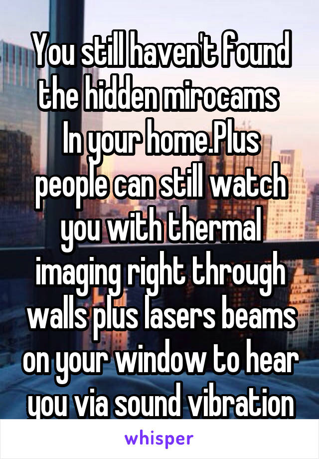 You still haven't found the hidden mirocams 
In your home.Plus people can still watch you with thermal imaging right through walls plus lasers beams on your window to hear you via sound vibration