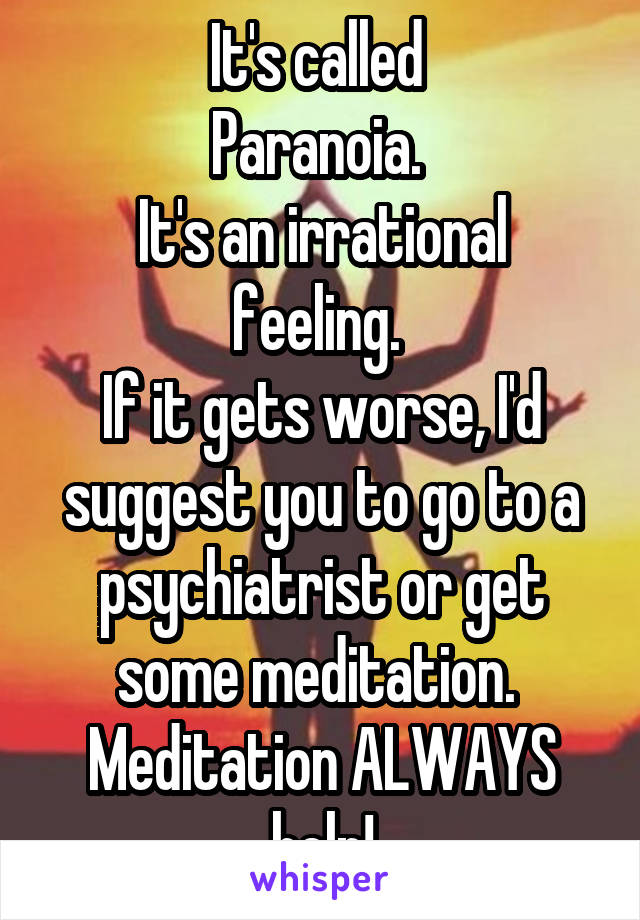 It's called 
Paranoia. 
It's an irrational feeling. 
If it gets worse, I'd suggest you to go to a psychiatrist or get some meditation. 
Meditation ALWAYS help!