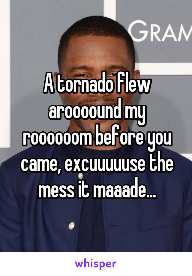 A tornado flew aroooound my roooooom before you came, excuuuuuse the mess it maaade...