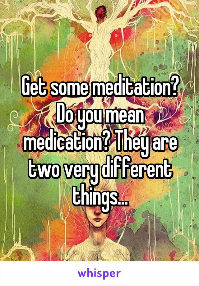 Get some meditation? Do you mean medication? They are two very different things...