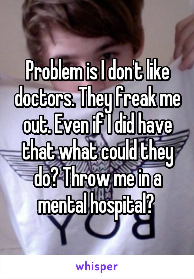 Problem is I don't like doctors. They freak me out. Even if I did have that what could they do? Throw me in a mental hospital? 