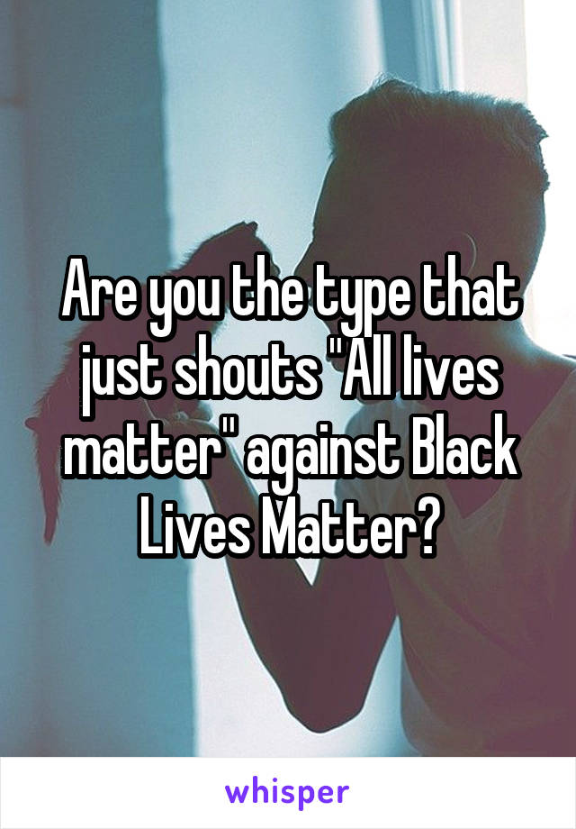 Are you the type that just shouts "All lives matter" against Black Lives Matter?