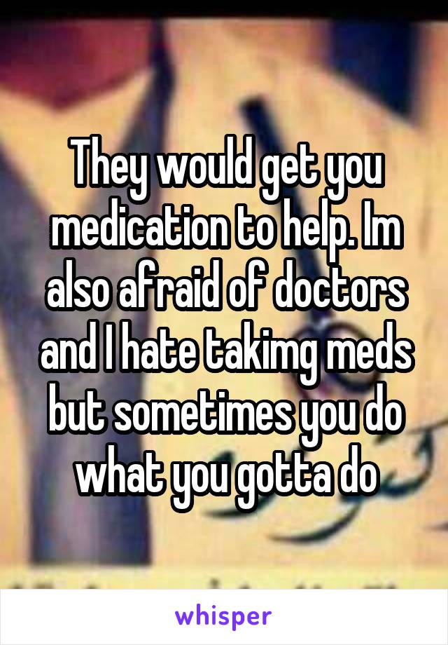 They would get you medication to help. Im also afraid of doctors and I hate takimg meds but sometimes you do what you gotta do