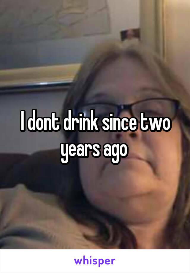 I dont drink since two years ago 