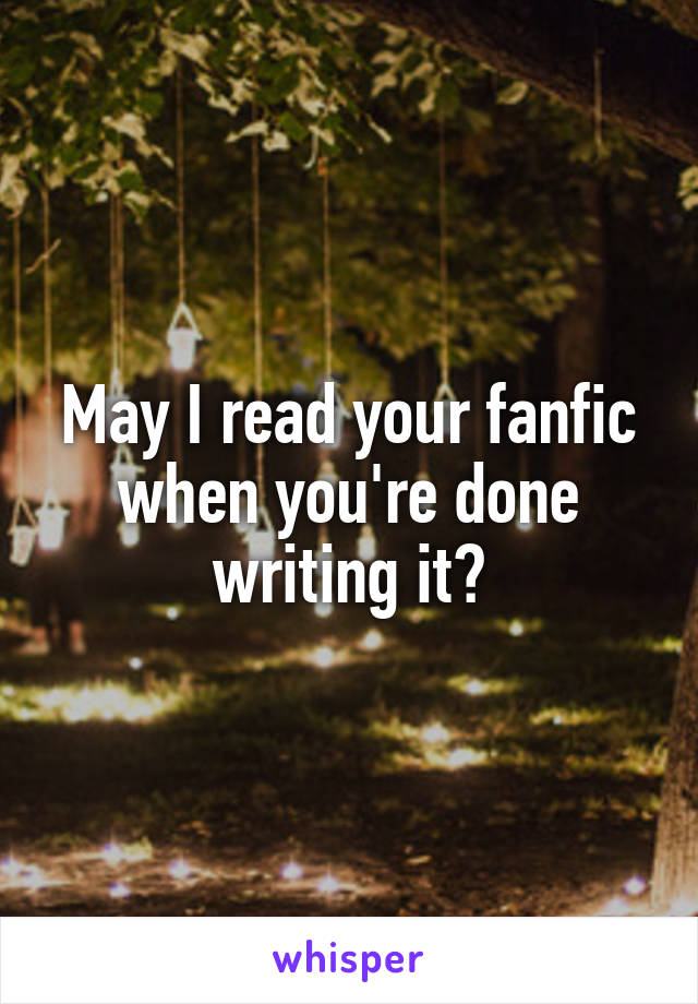 May I read your fanfic when you're done writing it?