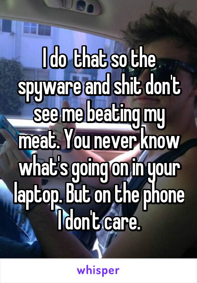 I do  that so the spyware and shit don't see me beating my meat. You never know what's going on in your laptop. But on the phone I don't care.