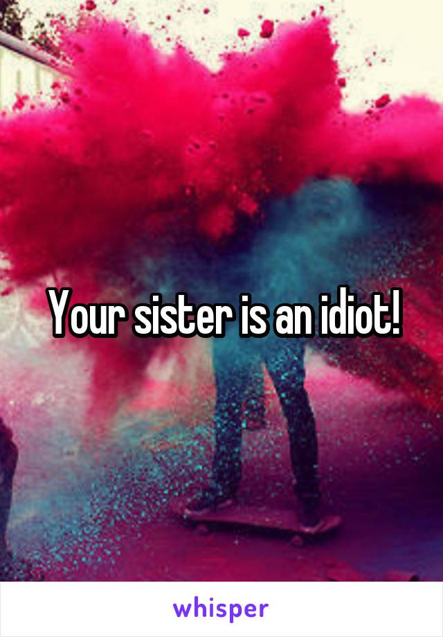 Your sister is an idiot!