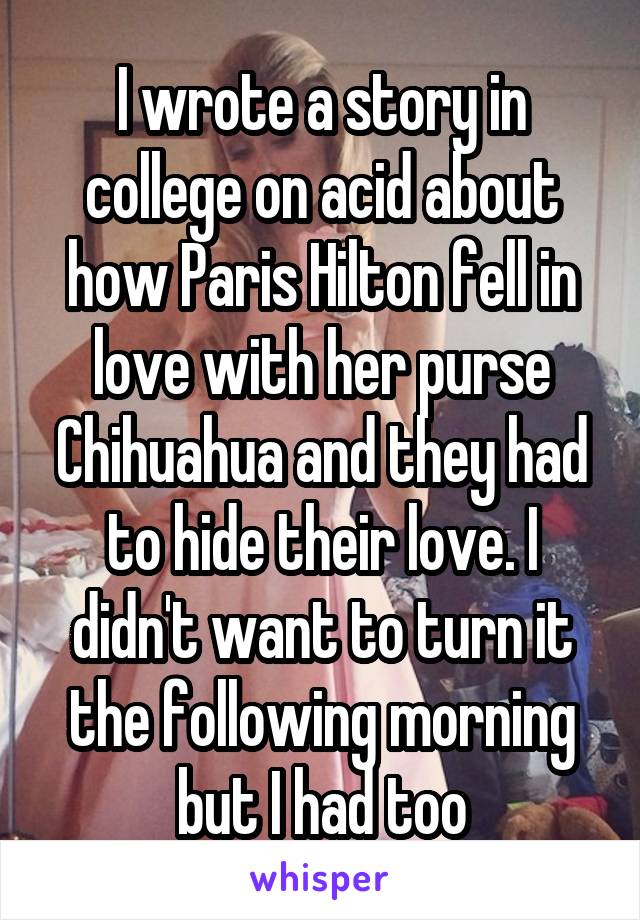 I wrote a story in college on acid about how Paris Hilton fell in love with her purse Chihuahua and they had to hide their love. I didn't want to turn it the following morning but I had too