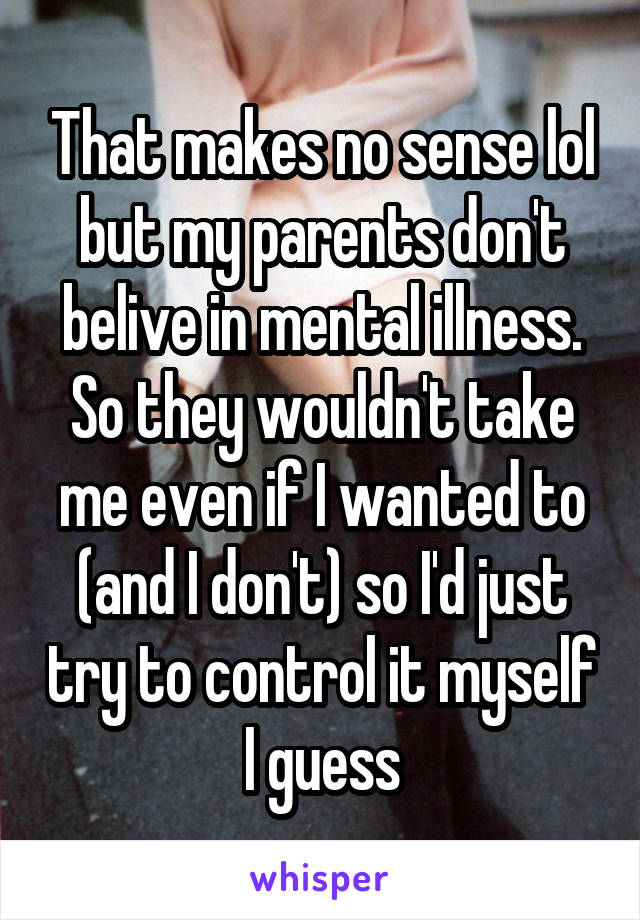 That makes no sense lol but my parents don't belive in mental illness. So they wouldn't take me even if I wanted to (and I don't) so I'd just try to control it myself I guess