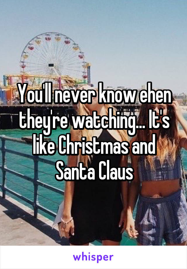 You'll never know ehen they're watching... It's like Christmas and Santa Claus