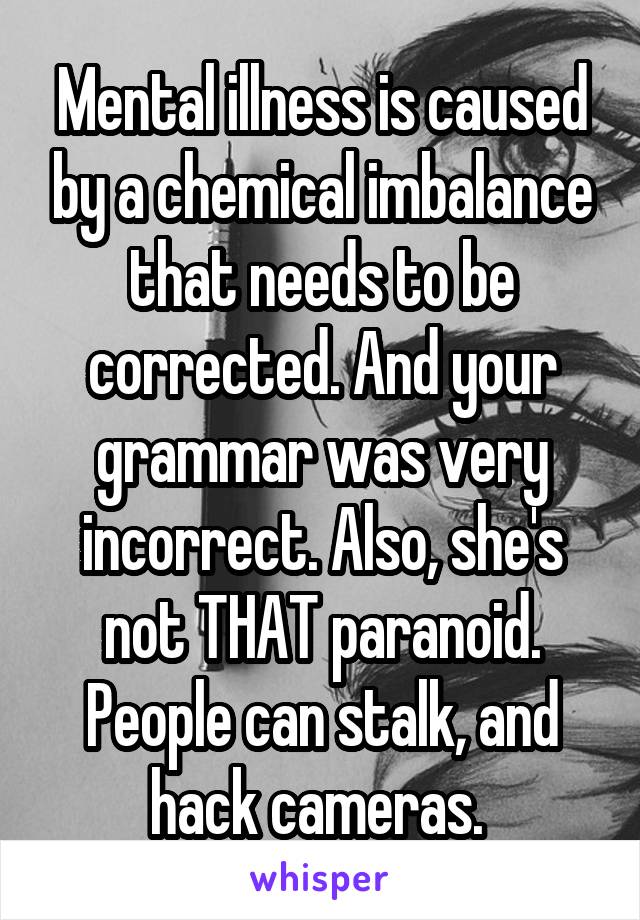 Mental illness is caused by a chemical imbalance that needs to be corrected. And your grammar was very incorrect. Also, she's not THAT paranoid. People can stalk, and hack cameras. 