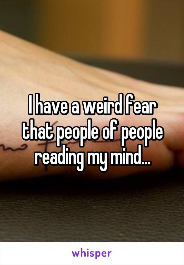 I have a weird fear that people of people reading my mind...