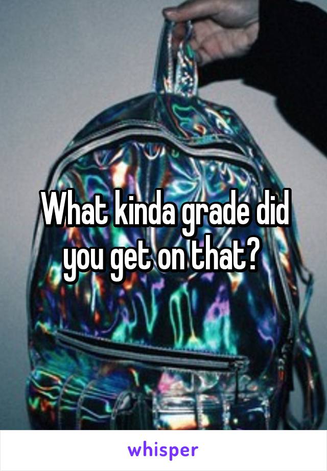 What kinda grade did you get on that? 